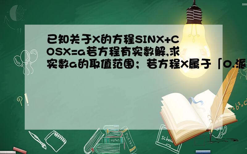 已知关于X的方程SINX+COSX=a若方程有实数解,求实数a的取值范围；若方程X属于「0.派」时有两个相异的实数解,求实数a的取值范围及两实数解的和