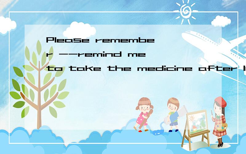 Please remember --remind me to take the medicine after lunch.这句话对吗