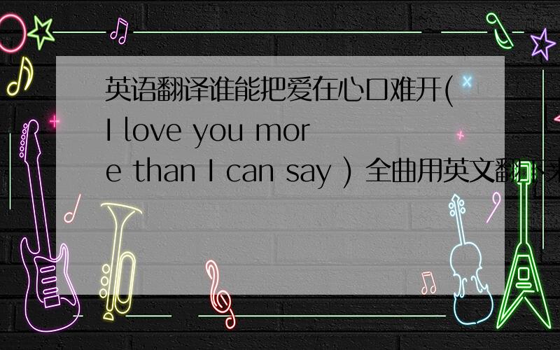 英语翻译谁能把爱在心口难开(I love you more than I can say ) 全曲用英文翻下来,顺便带上中文