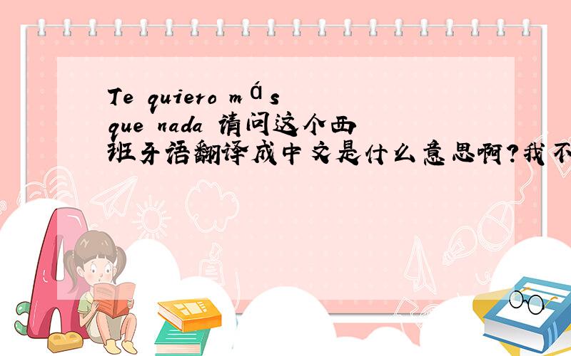 Te quiero más que nada 请问这个西班牙语翻译成中文是什么意思啊?我不懂··迷茫中···