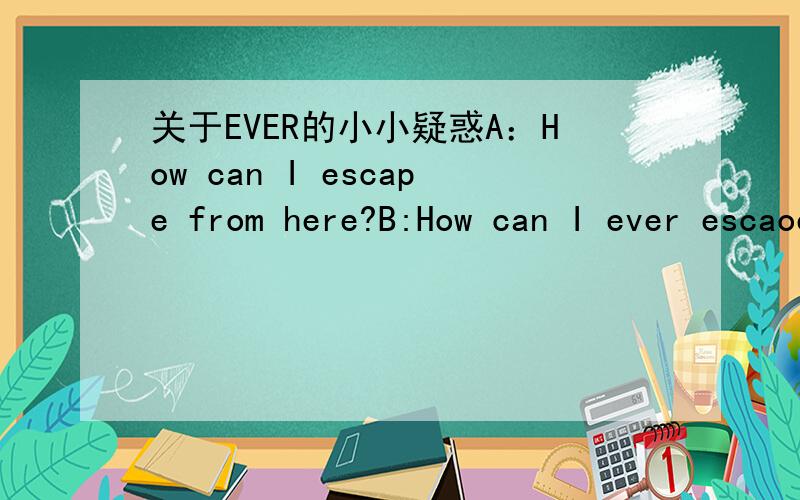 关于EVER的小小疑惑A：How can I escape from here?B:How can I ever escaoe from here?请问这两句子的意思是一样的么?为什么一个没用EVER,另一个却用了?请问两者的区别在哪?