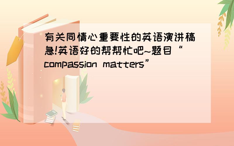 有关同情心重要性的英语演讲稿急!英语好的帮帮忙吧~题目“compassion matters”