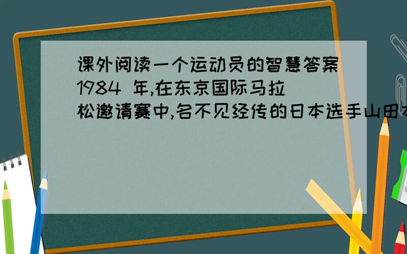 课外阅读一个运动员的智慧答案1984 年,在东京国际马拉松邀请赛中,名不见经传的日本选手山田本一出人意料地夺得了世界　　冠军.当记者问他凭什么取得如此惊人的成绩时,他说了这么一句
