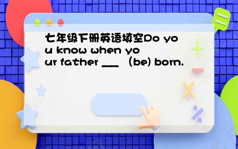 七年级下册英语填空Do you know when your father ___ （be) born.