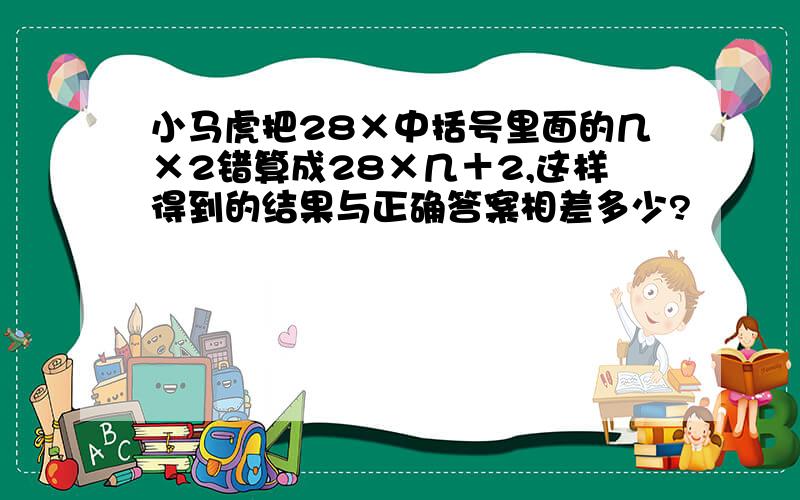 小马虎把28×中括号里面的几×2错算成28×几＋2,这样得到的结果与正确答案相差多少?