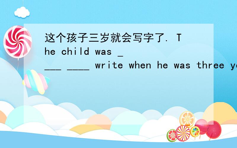 这个孩子三岁就会写字了. The child was ____ ____ write when he was three years old.一空一词.这个孩子三岁就会写字了.The child was ____ ____  write when he was three years old.我们最好大声跟她说话.因为他完全听