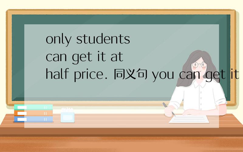 only students can get it at half price. 同义句 you can get it at half price ——— —— a student