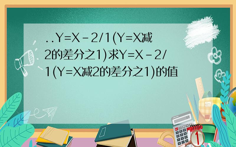 ..Y=X-2/1(Y=X减2的差分之1)求Y=X-2/1(Y=X减2的差分之1)的值