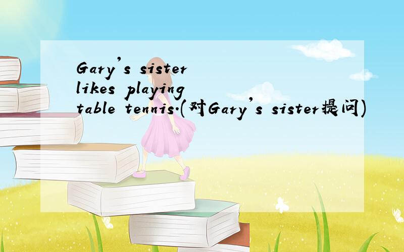 Gary's sister likes playing table tennis.(对Gary's sister提问)