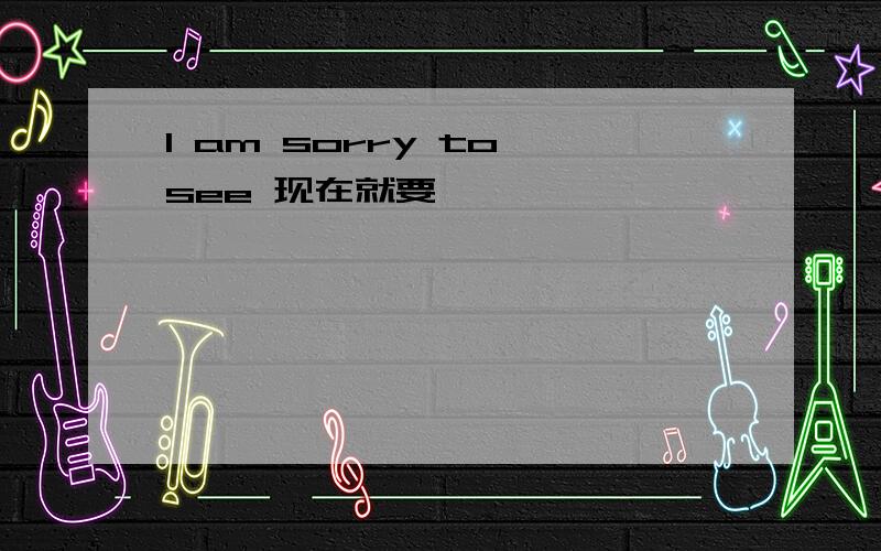 I am sorry to see 现在就要