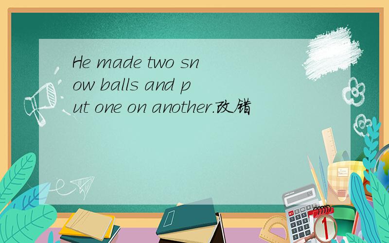 He made two snow balls and put one on another.改错