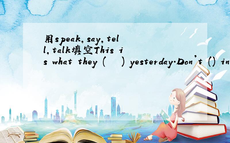 用speak,say,tell,talk填空This is what they (   ) yesterday.Don't () in class, please be quiet.