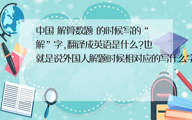 中国 解算数题 的时候写的“解”字,翻译成英语是什么?也就是说外国人解题时候相对应的写什么字?