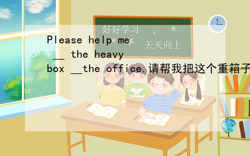 Please help me __ the heavy box __the office.请帮我把这个重箱子搬到办公室里去