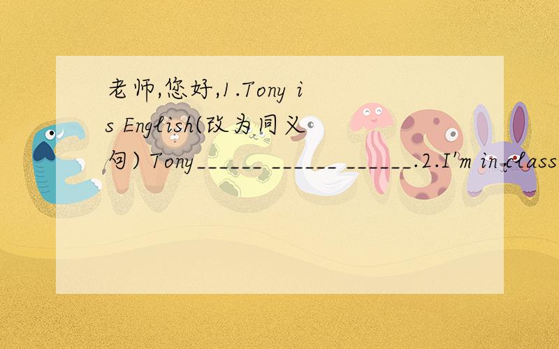 老师,您好,1.Tony is English(改为同义句) Tony______ ______ ______.2.I'm in class Twelve()2.I'm in class Twelve(对Twelve提问)______ ______ are you in?