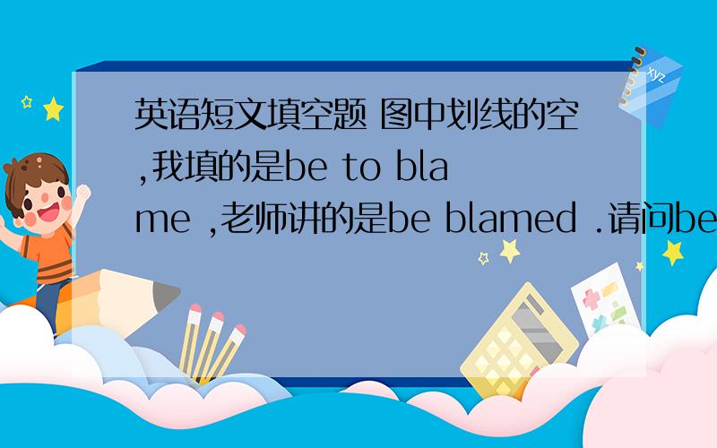 英语短文填空题 图中划线的空,我填的是be to blame ,老师讲的是be blamed .请问be to blame ,be blamed 如何辨析呢?
