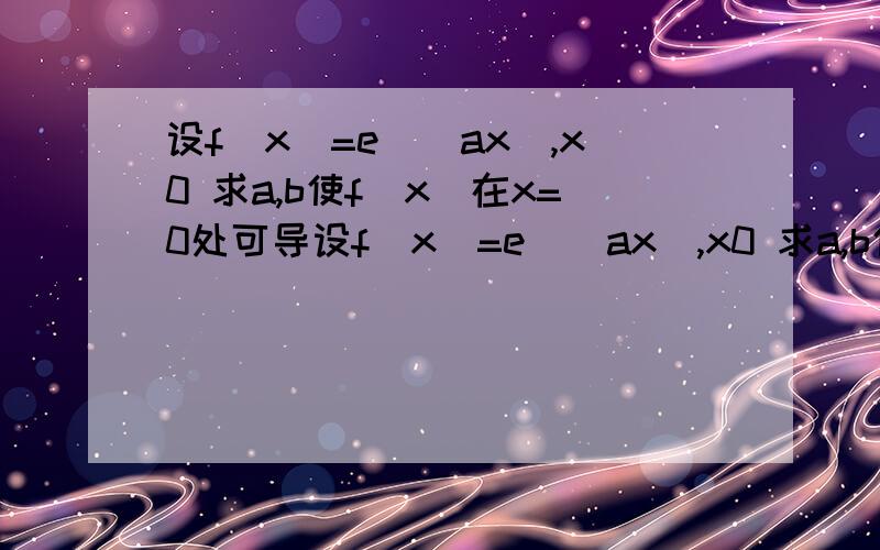 设f(x)=e^（ax）,x0 求a,b使f(x)在x=0处可导设f(x)=e^（ax）,x0 求a,b使f(x)在x=0处可导