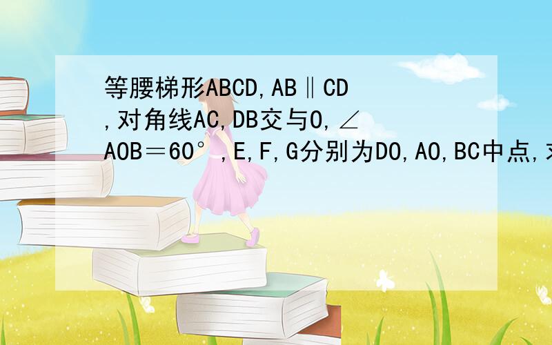 等腰梯形ABCD,AB‖CD,对角线AC,DB交与O,∠AOB＝60°,E,F,G分别为DO,AO,BC中点,求证：等边△ABC
