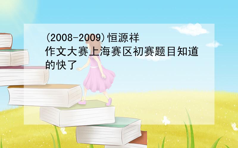 (2008-2009)恒源祥作文大赛上海赛区初赛题目知道的快了