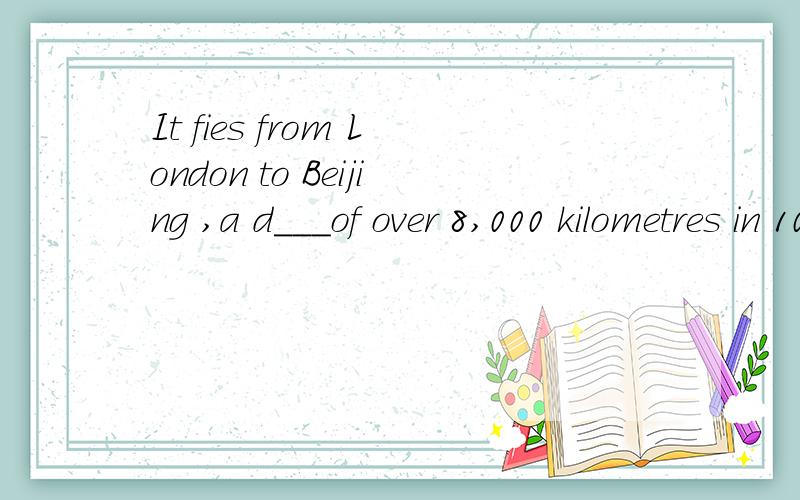 It fies from London to Beijing ,a d___of over 8,000 kilometres in 10 hours 首字母已给出