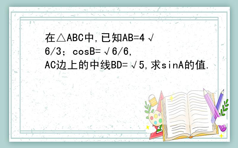在△ABC中,已知AB=4√6/3；cosB=√6/6,AC边上的中线BD=√5,求sinA的值.