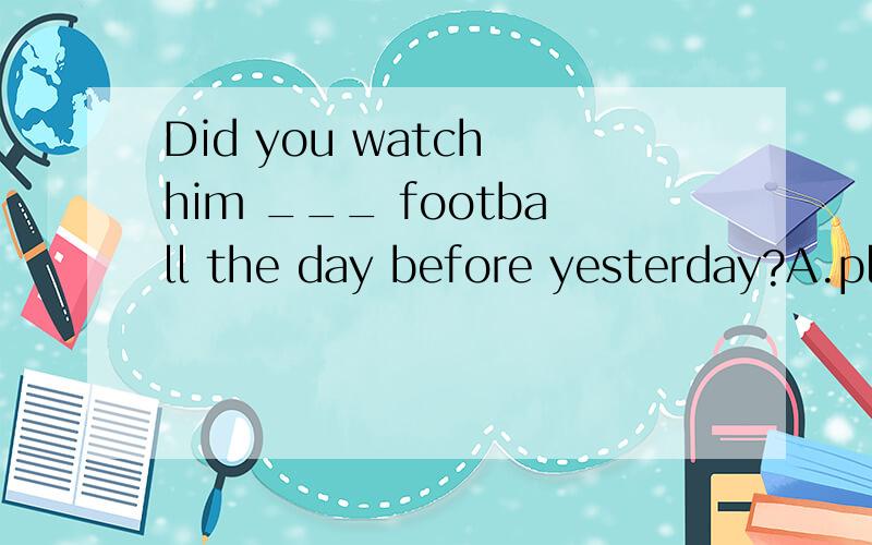 Did you watch him ___ football the day before yesterday?A.play B.to play C.playingD.played