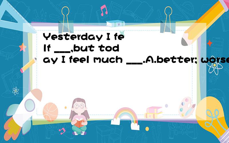 Yesterday I felf ___,but today I feel much ___.A.better; worseB.worse; betterc.bad;better