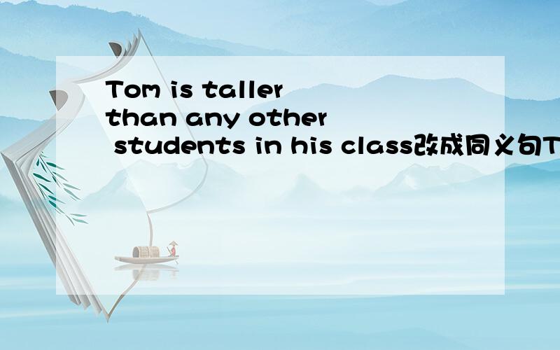 Tom is taller than any other students in his class改成同义句Tom is __ __ __ in his class.
