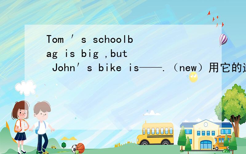 Tom ＇s schoolbag is big ,but John＇s bike is——.（new）用它的适当形式填空.重金酬谢!