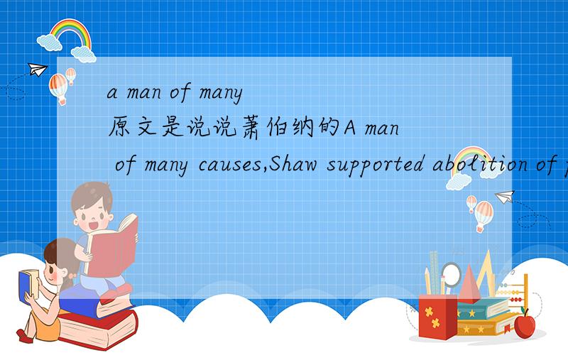 a man of many 原文是说说萧伯纳的A man of many causes,Shaw supported abolition of private property,radical change in the voting system,campaigned for the simplification of spelling,and the reform of the English alphabet.As a public speaker,Sh