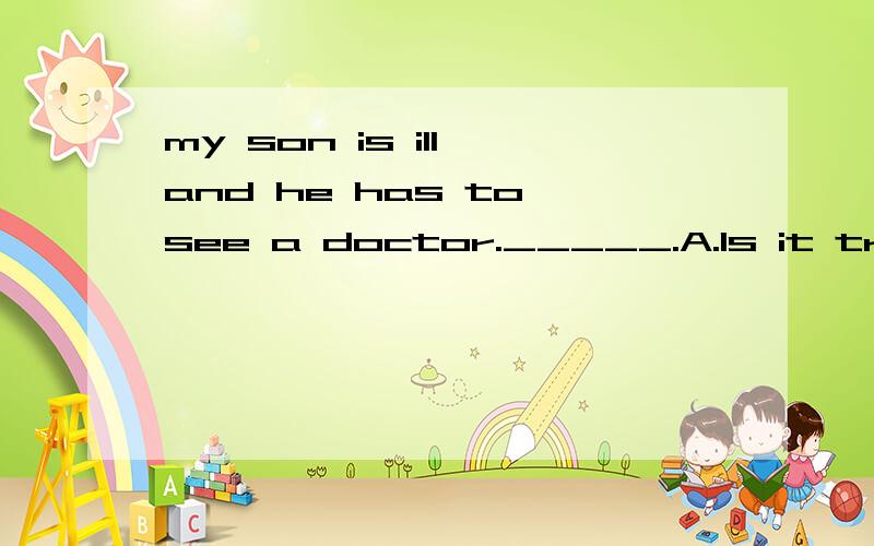 my son is ill and he has to see a doctor._____.A.Is it trueB.It doesn't matterC.What a pity!D.Don't worry.