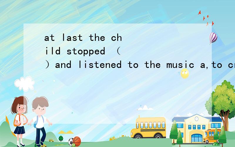 at last the child stopped （ ）and listened to the music a,to cry b,crying c,cry d,cried速回 最快的 而且对的 quickly!