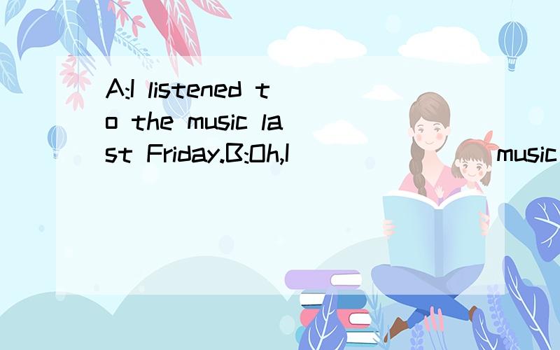A:I listened to the music last Friday.B:Oh,I________music ,too.B的回答可以是一般现在时吗