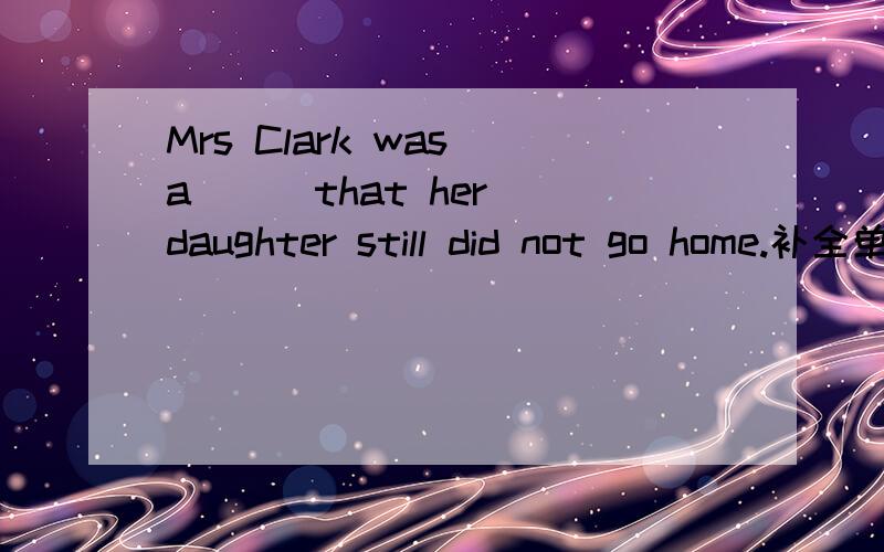 Mrs Clark was a( ) that her daughter still did not go home.补全单词