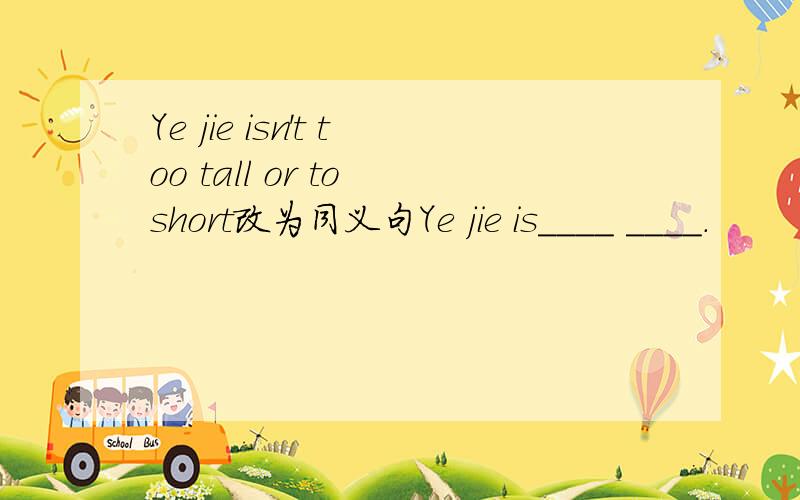 Ye jie isn't too tall or to short改为同义句Ye jie is____ ____.