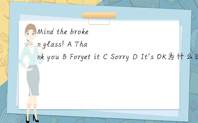 Mind the broken glass! A Thank you B Forget it C Sorry D It's OK为什么选A