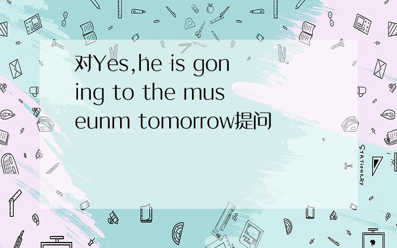 对Yes,he is goning to the museunm tomorrow提问