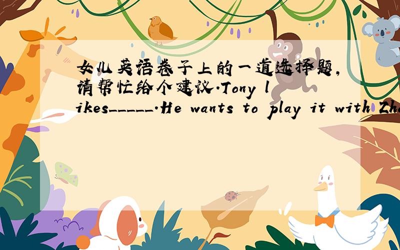 女儿英语卷子上的一道选择题,请帮忙给个建议.Tony likes_____.He wants to play it with Zhang Jike.Tony likes_____.He wants to play it with Zhang Jike.A.football B.basketball C.swimming D.table tennis