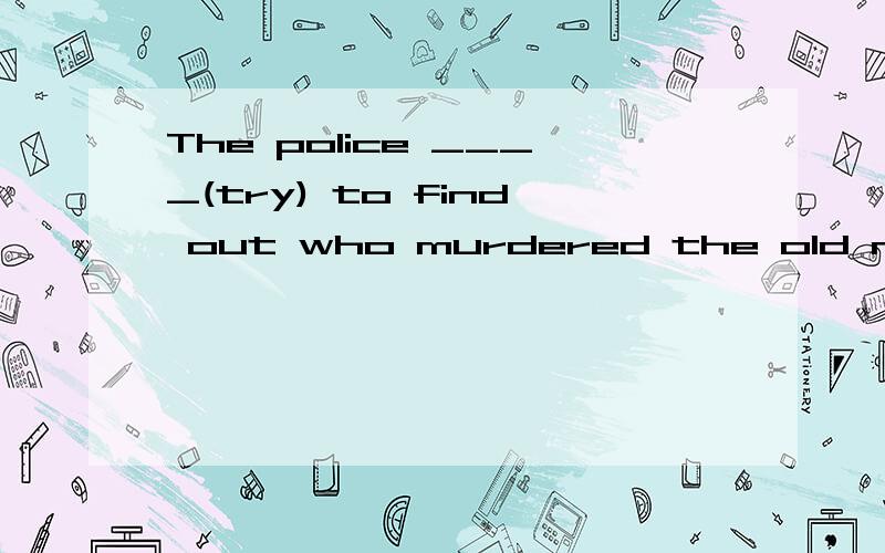 The police ____(try) to find out who murdered the old man now