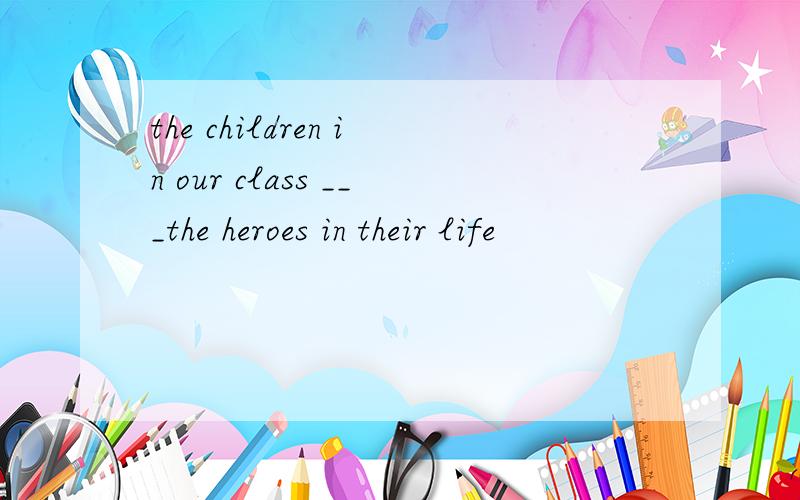 the children in our class ___the heroes in their life