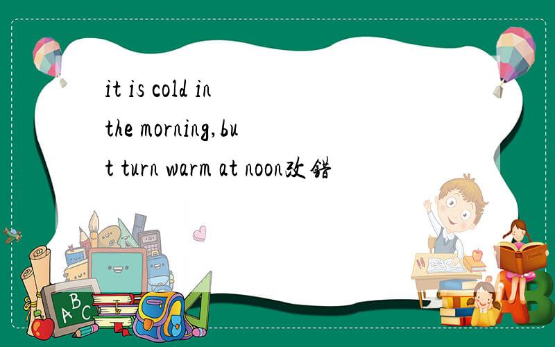 it is cold in the morning,but turn warm at noon改错