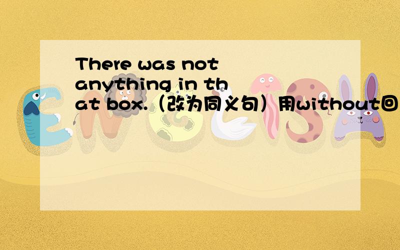 There was not anything in that box.（改为同义句）用without回答