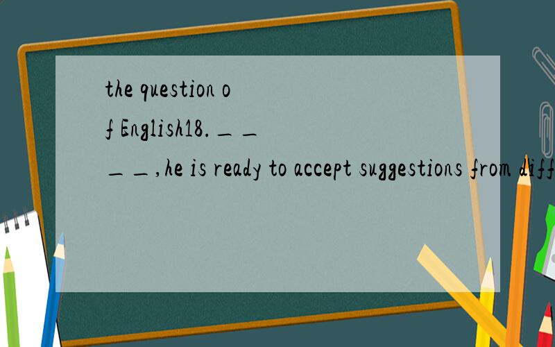 the question of English18.____,he is ready to accept suggestions from different sources.A.Instead of his contributions B.For all his notable contributionsC.His making notable contributions D.However his notable contributions