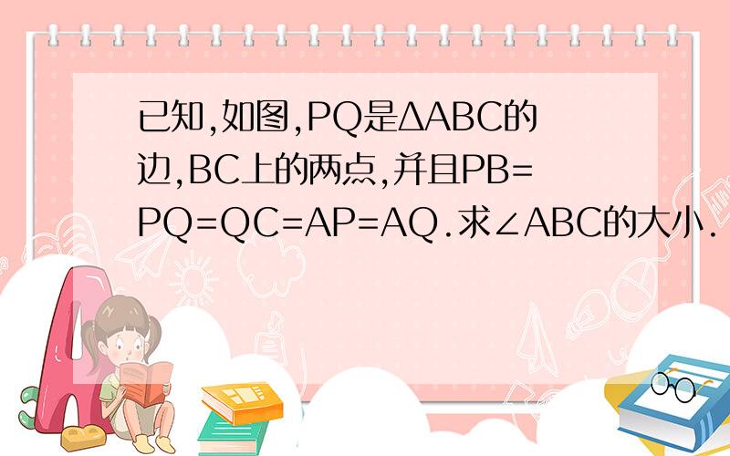 已知,如图,PQ是ΔABC的边,BC上的两点,并且PB=PQ=QC=AP=AQ.求∠ABC的大小.