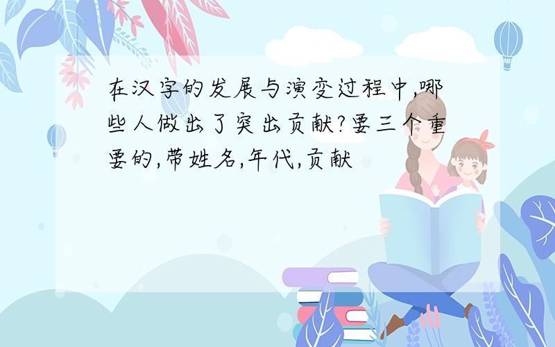 在汉字的发展与演变过程中,哪些人做出了突出贡献?要三个重要的,带姓名,年代,贡献