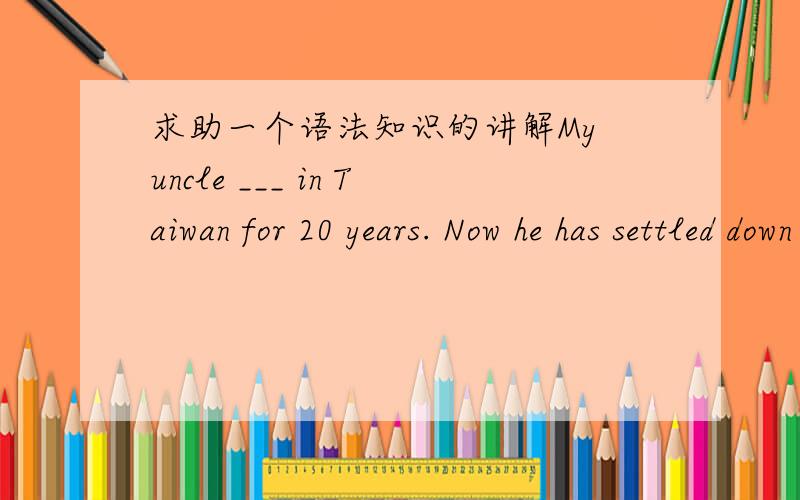 求助一个语法知识的讲解My uncle ___ in Taiwan for 20 years. Now he has settled down in mainland.A.lived  B.had lived  C.has lived  D. was living 答案是A.哪位高手能清楚的解释一下为什么不能用D
