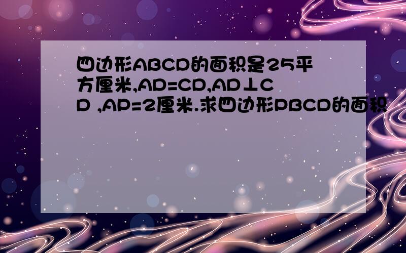 四边形ABCD的面积是25平方厘米,AD=CD,AD⊥CD ,AP=2厘米.求四边形PBCD的面积