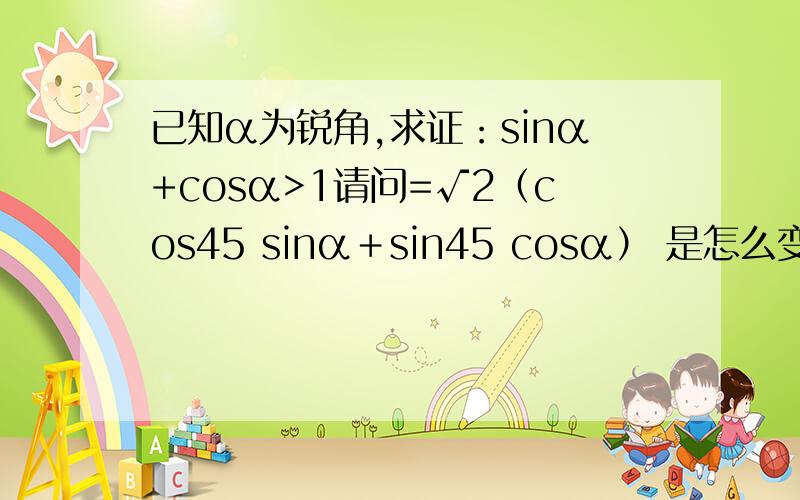 已知α为锐角,求证：sinα+cosα>1请问=√2（cos45 sinα＋sin45 cosα） 是怎么变到=√2sin(α＋45）