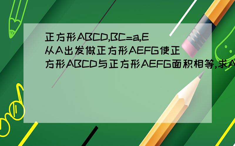 正方形ABCD,BC=a,E从A出发做正方形AEFG使正方形ABCD与正方形AEFG面积相等,求AE的求AE的值是使矩形EBCH与正方形AEFG面积相等，H为CD上的点
