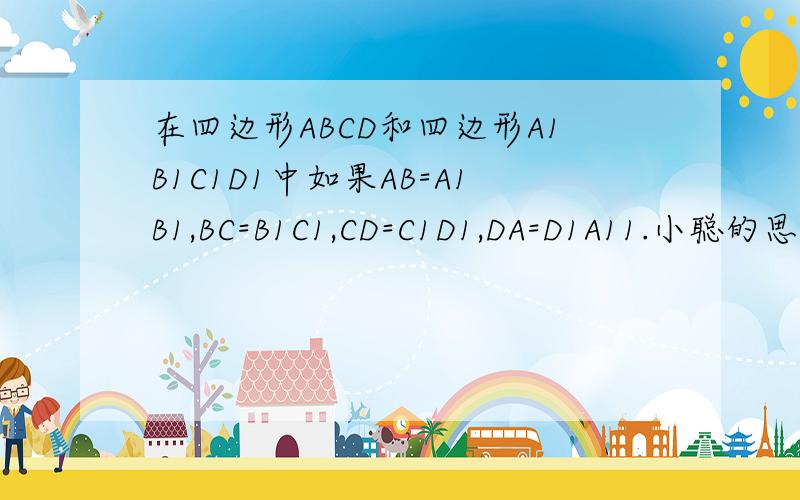 在四边形ABCD和四边形A1B1C1D1中如果AB=A1B1,BC=B1C1,CD=C1D1,DA=D1A11.小聪的思路：分别连接对角线AC,A1C1,如果AC=A1C1,那么四边形ABCD和四边形A1B1C1D1全等.根据小聪的思路,写出说理过程2.老师说在四边形